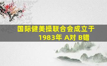 国际健美操联合会成立于1983年 A对 B错